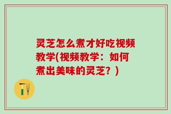 灵芝怎么煮才好吃视频教学(视频教学：如何煮出美味的灵芝？)