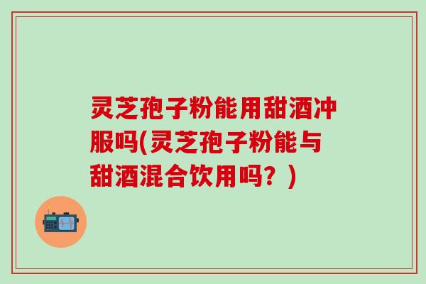 灵芝孢子粉能用甜酒冲服吗(灵芝孢子粉能与甜酒混合饮用吗？)