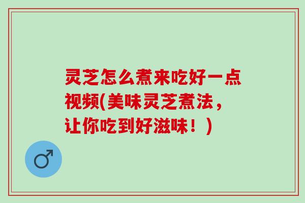 灵芝怎么煮来吃好一点视频(美味灵芝煮法，让你吃到好滋味！)