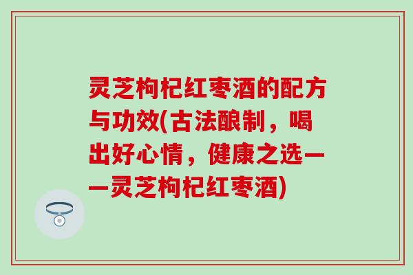 灵芝枸杞红枣酒的配方与功效(古法酿制，喝出好心情，健康之选——灵芝枸杞红枣酒)