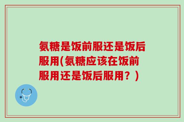 氨糖是饭前服还是饭后服用(氨糖应该在饭前服用还是饭后服用？)