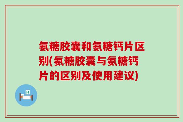 氨糖胶囊和氨糖钙片区别(氨糖胶囊与氨糖钙片的区别及使用建议)