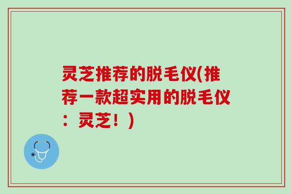 灵芝推荐的脱毛仪(推荐一款超实用的脱毛仪：灵芝！)