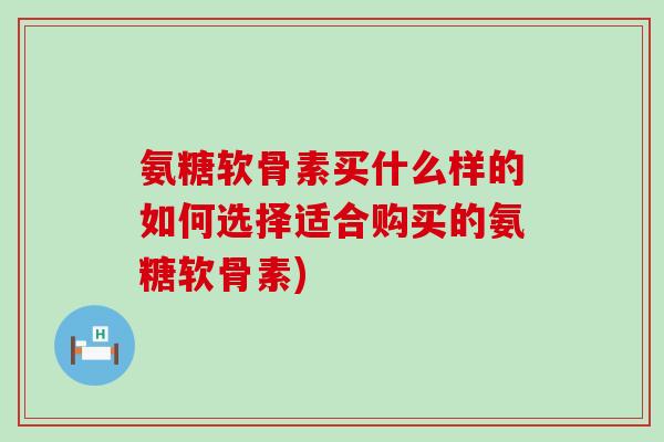 氨糖软骨素买什么样的如何选择适合购买的氨糖软骨素)