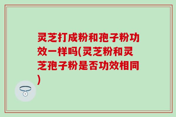 灵芝打成粉和孢子粉功效一样吗(灵芝粉和灵芝孢子粉是否功效相同)