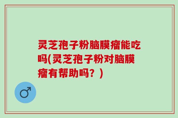灵芝孢子粉脑膜瘤能吃吗(灵芝孢子粉对脑膜瘤有帮助吗？)