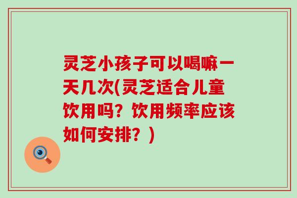 灵芝小孩子可以喝嘛一天几次(灵芝适合儿童饮用吗？饮用频率应该如何安排？)