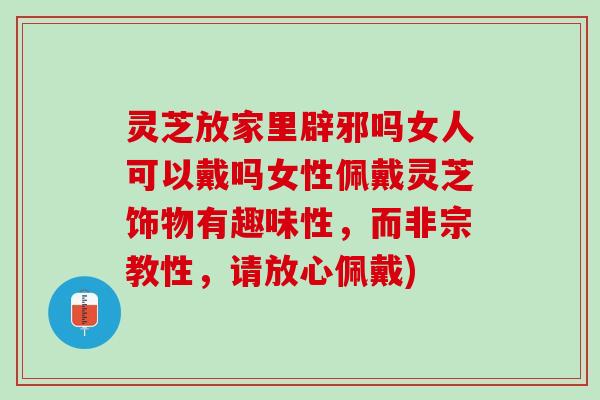灵芝放家里辟邪吗女人可以戴吗女性佩戴灵芝饰物有趣味性，而非宗教性，请放心佩戴)