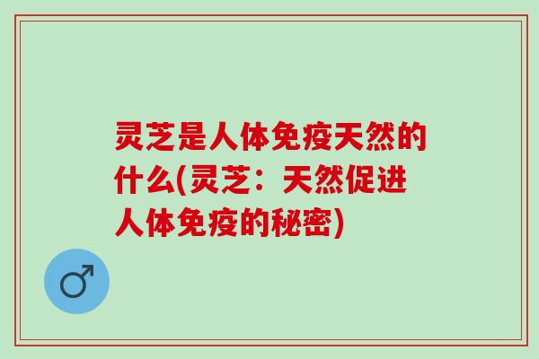 灵芝是人体免疫天然的什么(灵芝：天然促进人体免疫的秘密)
