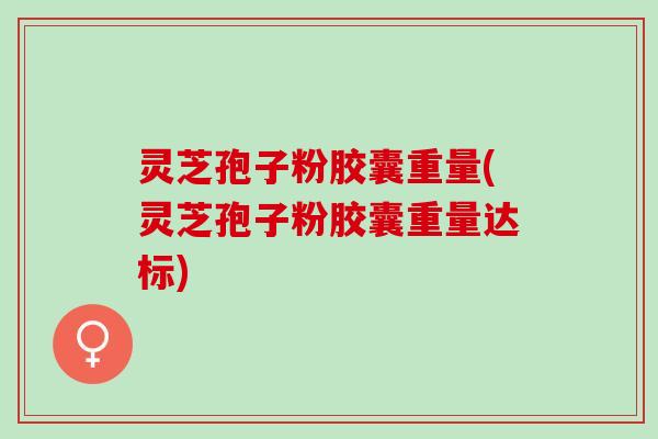 灵芝孢子粉胶囊重量(灵芝孢子粉胶囊重量达标)