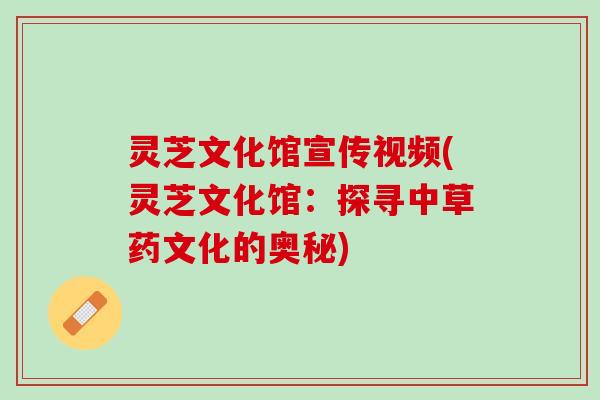灵芝文化馆宣传视频(灵芝文化馆：探寻中草药文化的奥秘)