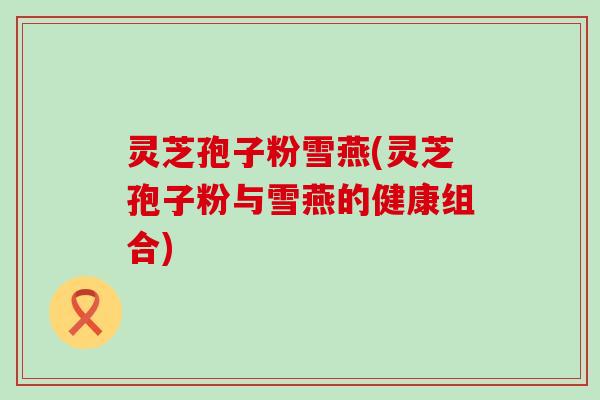 灵芝孢子粉雪燕(灵芝孢子粉与雪燕的健康组合)