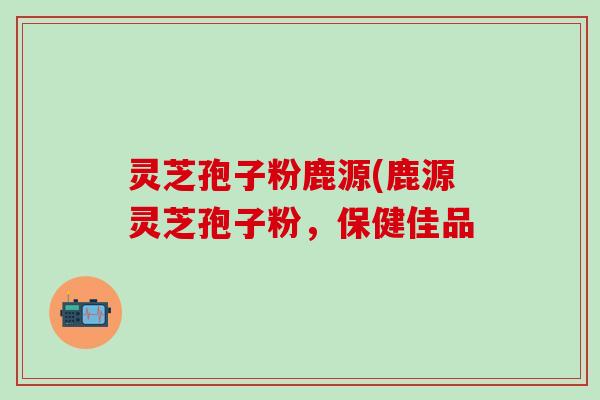 灵芝孢子粉鹿源(鹿源灵芝孢子粉，保健佳品