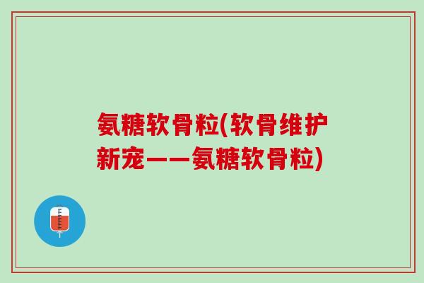 氨糖软骨粒(软骨维护新宠——氨糖软骨粒)