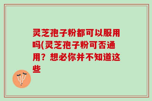 灵芝孢子粉都可以服用吗(灵芝孢子粉可否通用？想必你并不知道这些