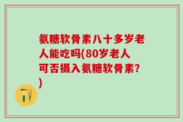 氨糖软骨素八十多岁老人能吃吗(80岁老人可否摄入氨糖软骨素？)
