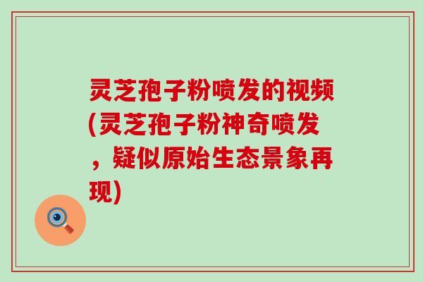 灵芝孢子粉喷发的视频(灵芝孢子粉神奇喷发，疑似原始生态景象再现)