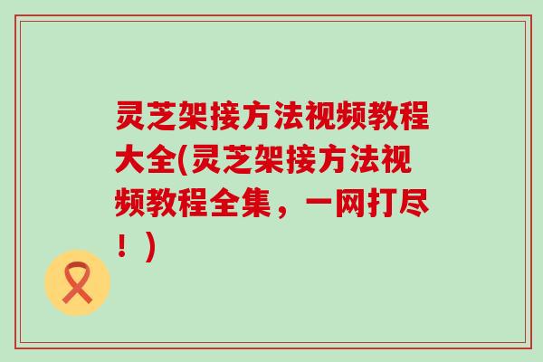 灵芝架接方法视频教程大全(灵芝架接方法视频教程全集，一网打尽！)
