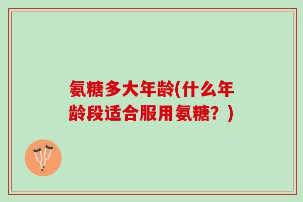 氨糖多大年龄(什么年龄段适合服用氨糖？)