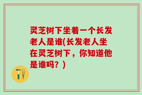 灵芝树下坐着一个长发老人是谁(长发老人坐在灵芝树下，你知道他是谁吗？)