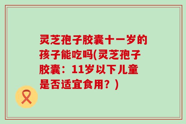 灵芝孢子胶囊十一岁的孩子能吃吗(灵芝孢子胶囊：11岁以下儿童是否适宜食用？)