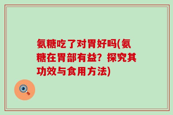 氨糖吃了对胃好吗(氨糖在胃部有益？探究其功效与食用方法)