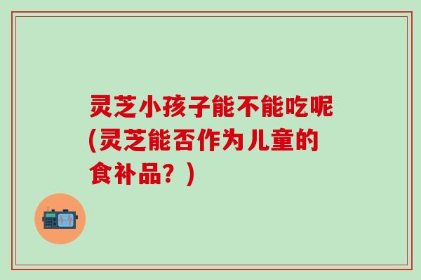 灵芝小孩子能不能吃呢(灵芝能否作为儿童的食补品？)