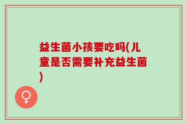 益生菌小孩要吃吗(儿童是否需要补充益生菌)