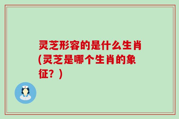 灵芝形容的是什么生肖(灵芝是哪个生肖的象征？)