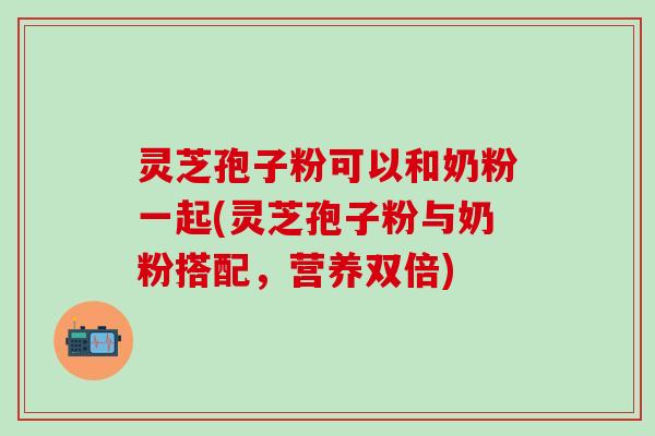 灵芝孢子粉可以和奶粉一起(灵芝孢子粉与奶粉搭配，营养双倍)