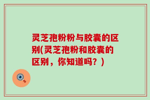 灵芝孢粉粉与胶囊的区别(灵芝孢粉和胶囊的区别，你知道吗？)