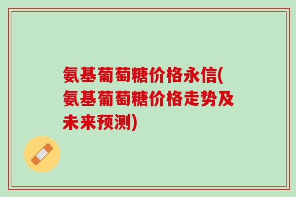 氨基葡萄糖价格永信(氨基葡萄糖价格走势及未来预测)