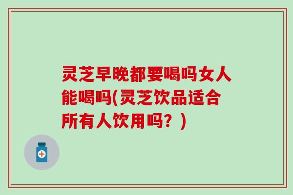 灵芝早晚都要喝吗女人能喝吗(灵芝饮品适合所有人饮用吗？)