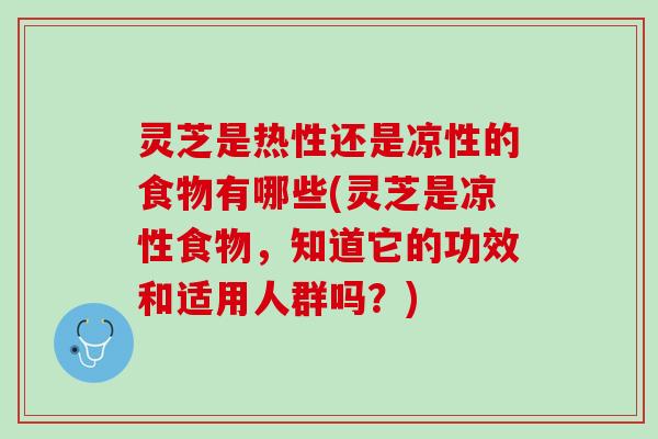 灵芝是热性还是凉性的食物有哪些(灵芝是凉性食物，知道它的功效和适用人群吗？)