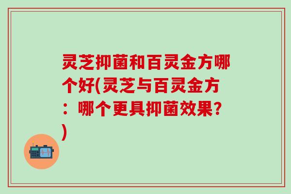 灵芝抑菌和百灵金方哪个好(灵芝与百灵金方：哪个更具抑菌效果？)