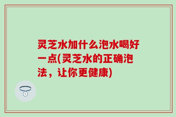 灵芝水加什么泡水喝好一点(灵芝水的正确泡法，让你更健康)