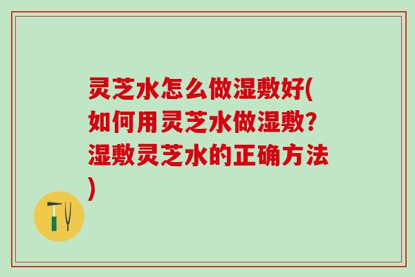 灵芝水怎么做湿敷好(如何用灵芝水做湿敷？湿敷灵芝水的正确方法)