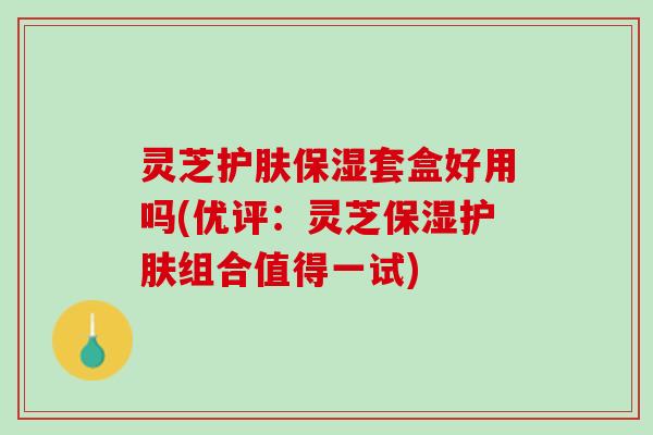 灵芝护肤保湿套盒好用吗(优评：灵芝保湿护肤组合值得一试)