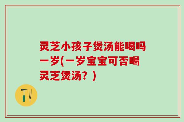 灵芝小孩子煲汤能喝吗一岁(一岁宝宝可否喝灵芝煲汤？)