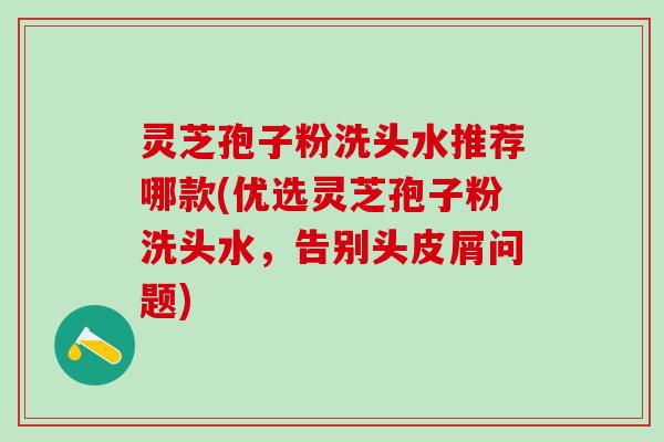 灵芝孢子粉洗头水推荐哪款(优选灵芝孢子粉洗头水，告别头皮屑问题)