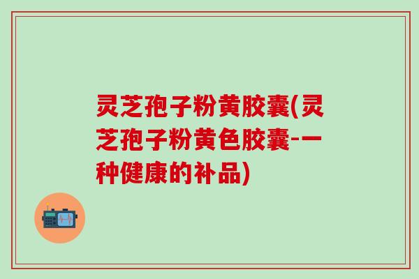 灵芝孢子粉黄胶囊(灵芝孢子粉黄色胶囊-一种健康的补品)