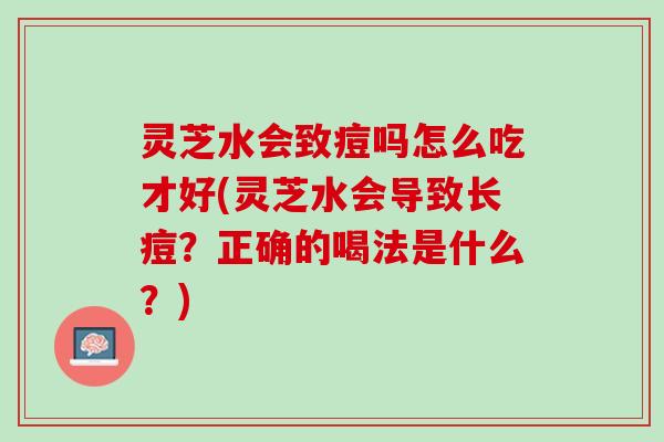 灵芝水会致痘吗怎么吃才好(灵芝水会导致长痘？正确的喝法是什么？)