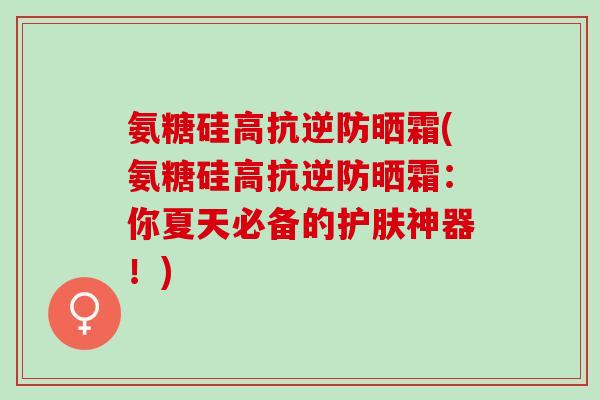 氨糖硅高抗逆防晒霜(氨糖硅高抗逆防晒霜：你夏天必备的护肤神器！)