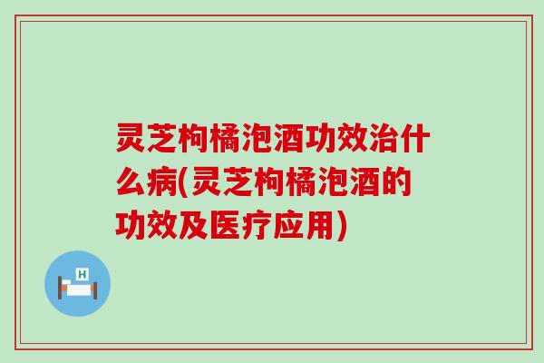 灵芝枸橘泡酒功效治什么病(灵芝枸橘泡酒的功效及医疗应用)