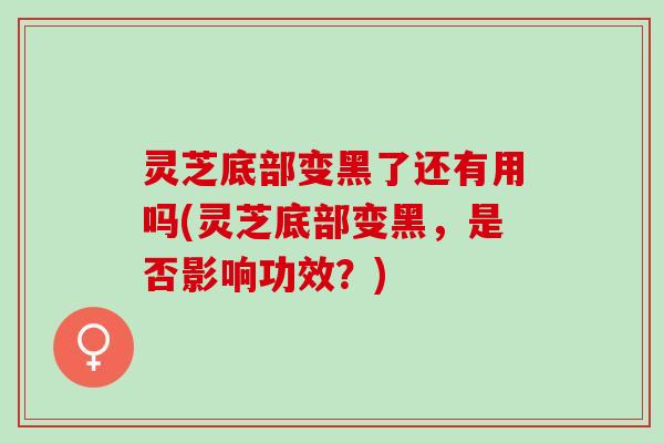 灵芝底部变黑了还有用吗(灵芝底部变黑，是否影响功效？)