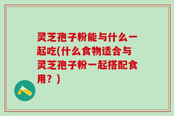 灵芝孢子粉能与什么一起吃(什么食物适合与灵芝孢子粉一起搭配食用？)
