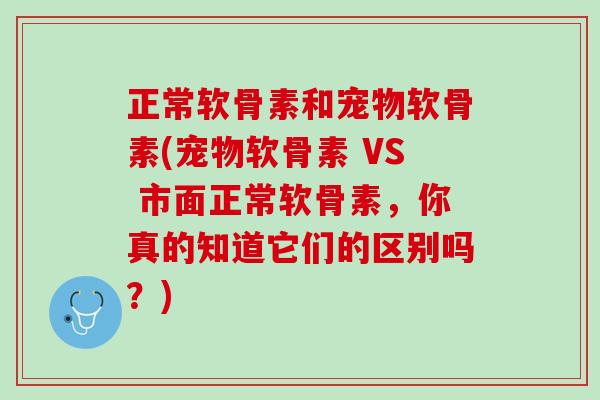 正常软骨素和宠物软骨素(宠物软骨素 VS 市面正常软骨素，你真的知道它们的区别吗？)