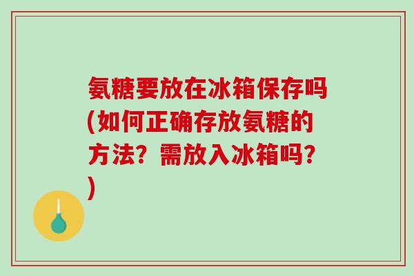氨糖要放在冰箱保存吗(如何正确存放氨糖的方法？需放入冰箱吗？)