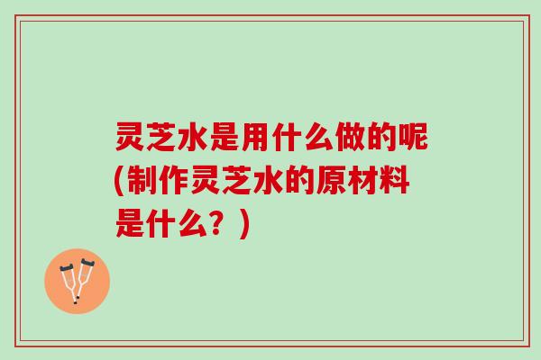 灵芝水是用什么做的呢(制作灵芝水的原材料是什么？)