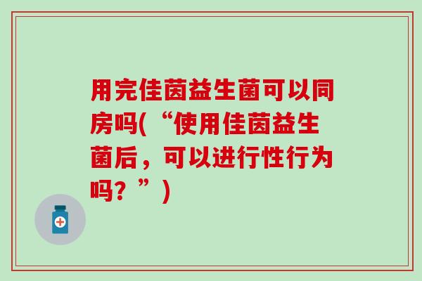 用完佳茵益生菌可以同房吗(“使用佳茵益生菌后，可以进行性行为吗？”)